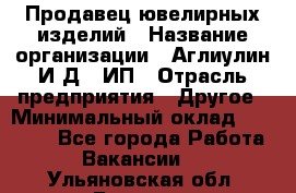 Продавец ювелирных изделий › Название организации ­ Аглиулин И.Д,, ИП › Отрасль предприятия ­ Другое › Минимальный оклад ­ 30 000 - Все города Работа » Вакансии   . Ульяновская обл.,Барыш г.